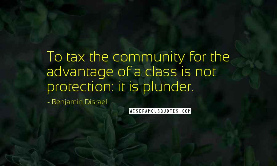 Benjamin Disraeli Quotes: To tax the community for the advantage of a class is not protection: it is plunder.