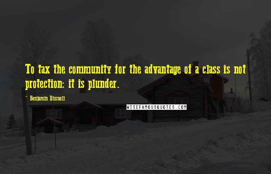 Benjamin Disraeli Quotes: To tax the community for the advantage of a class is not protection: it is plunder.