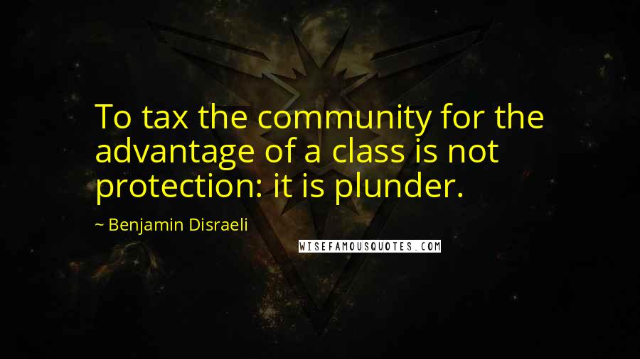 Benjamin Disraeli Quotes: To tax the community for the advantage of a class is not protection: it is plunder.