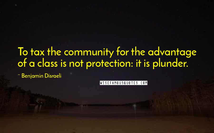 Benjamin Disraeli Quotes: To tax the community for the advantage of a class is not protection: it is plunder.
