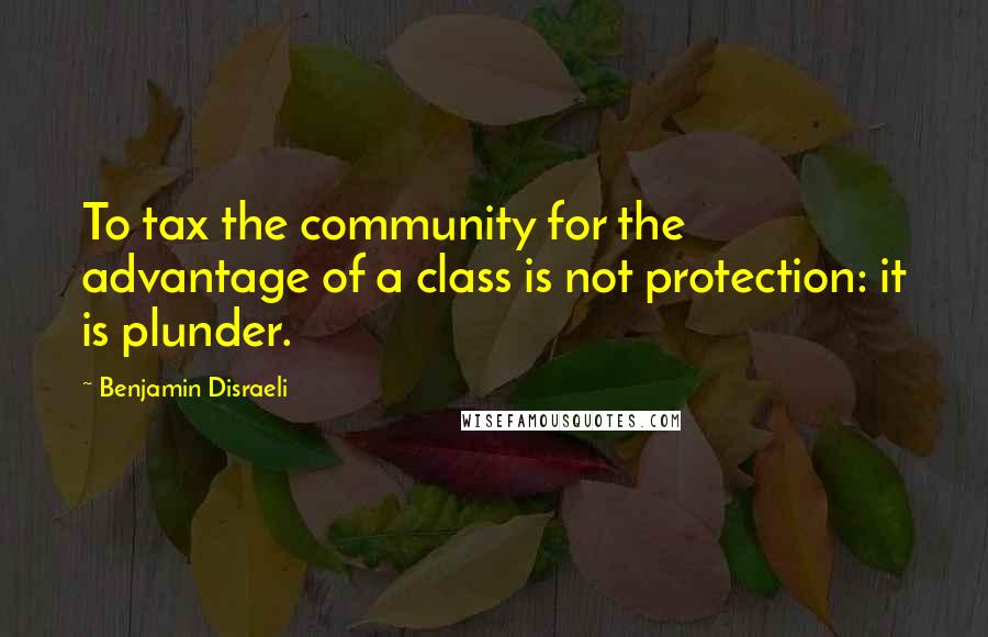 Benjamin Disraeli Quotes: To tax the community for the advantage of a class is not protection: it is plunder.