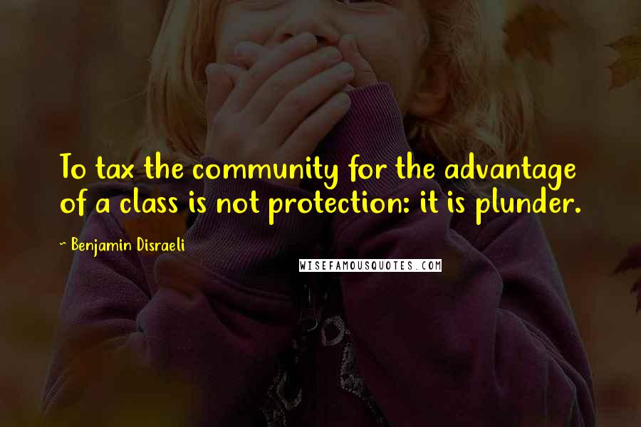 Benjamin Disraeli Quotes: To tax the community for the advantage of a class is not protection: it is plunder.