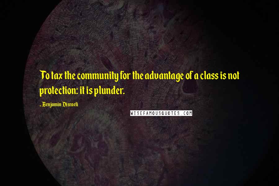 Benjamin Disraeli Quotes: To tax the community for the advantage of a class is not protection: it is plunder.