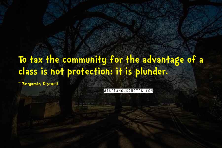 Benjamin Disraeli Quotes: To tax the community for the advantage of a class is not protection: it is plunder.