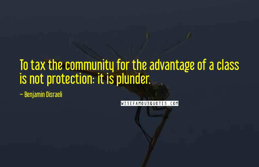 Benjamin Disraeli Quotes: To tax the community for the advantage of a class is not protection: it is plunder.