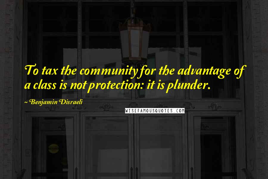 Benjamin Disraeli Quotes: To tax the community for the advantage of a class is not protection: it is plunder.