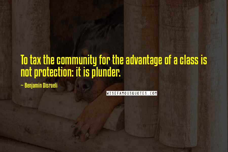 Benjamin Disraeli Quotes: To tax the community for the advantage of a class is not protection: it is plunder.
