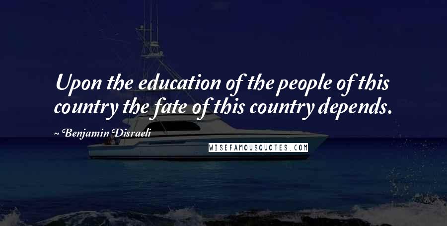 Benjamin Disraeli Quotes: Upon the education of the people of this country the fate of this country depends.