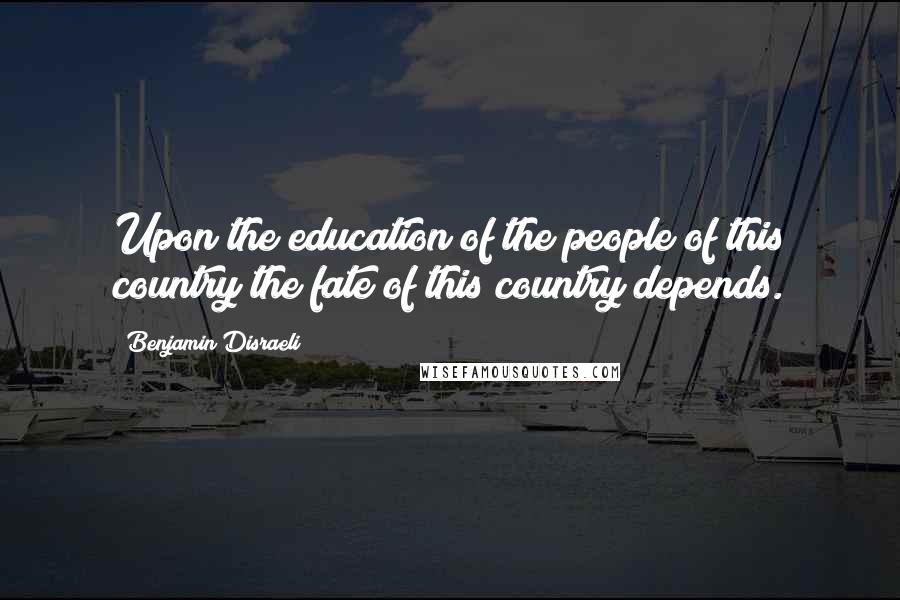 Benjamin Disraeli Quotes: Upon the education of the people of this country the fate of this country depends.