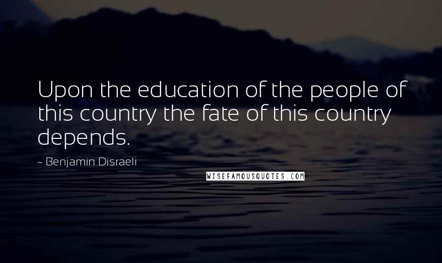 Benjamin Disraeli Quotes: Upon the education of the people of this country the fate of this country depends.