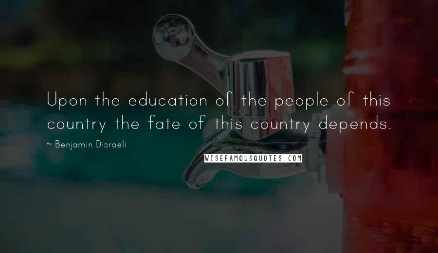 Benjamin Disraeli Quotes: Upon the education of the people of this country the fate of this country depends.