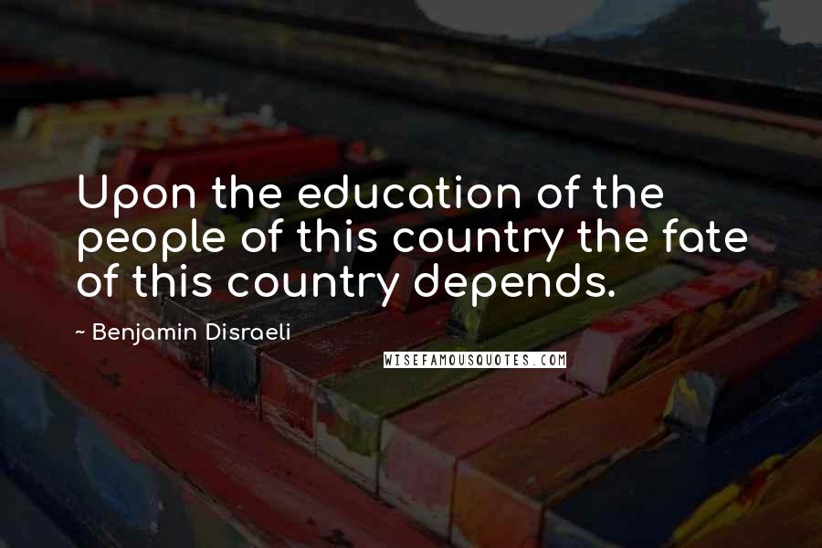 Benjamin Disraeli Quotes: Upon the education of the people of this country the fate of this country depends.