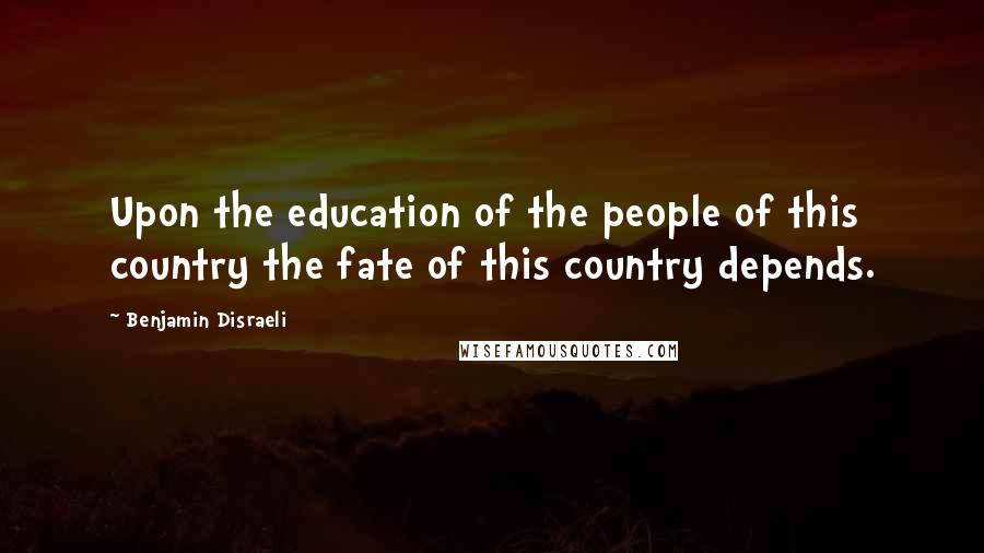 Benjamin Disraeli Quotes: Upon the education of the people of this country the fate of this country depends.