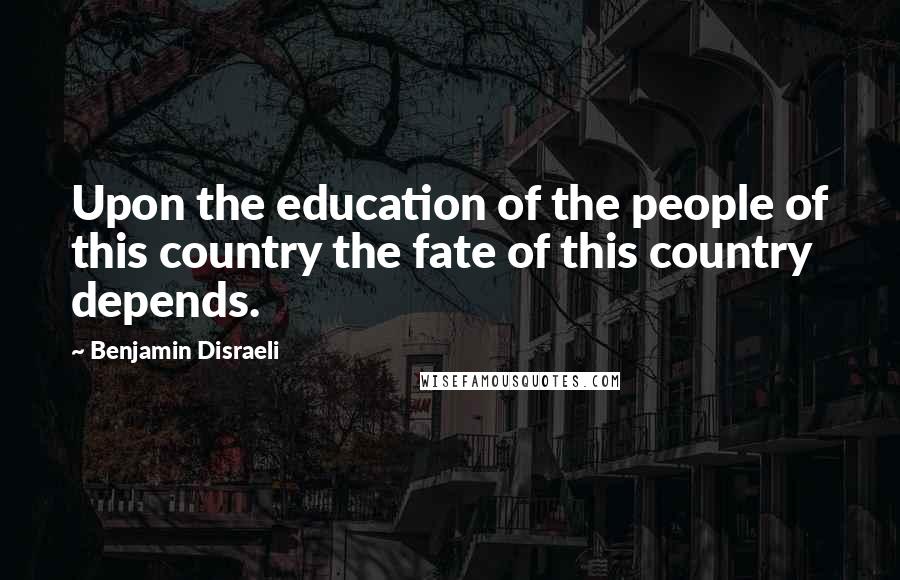 Benjamin Disraeli Quotes: Upon the education of the people of this country the fate of this country depends.