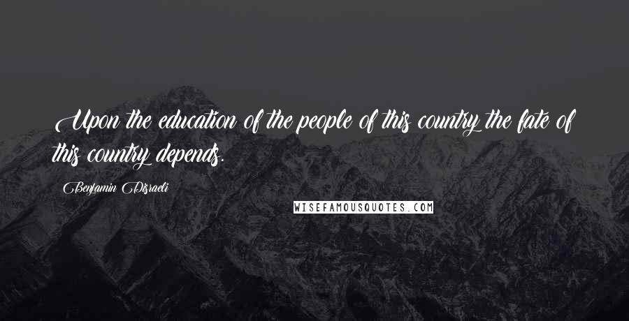 Benjamin Disraeli Quotes: Upon the education of the people of this country the fate of this country depends.