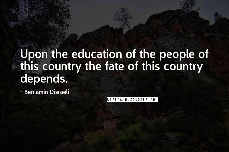 Benjamin Disraeli Quotes: Upon the education of the people of this country the fate of this country depends.