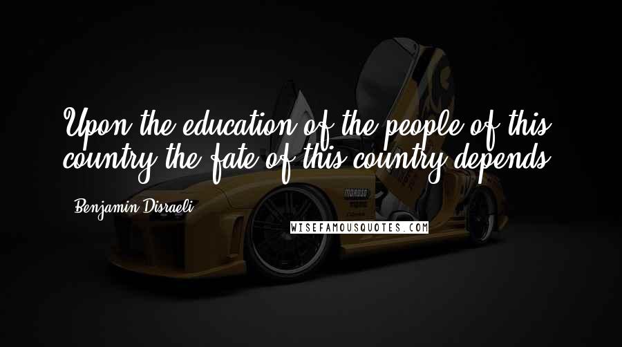 Benjamin Disraeli Quotes: Upon the education of the people of this country the fate of this country depends.