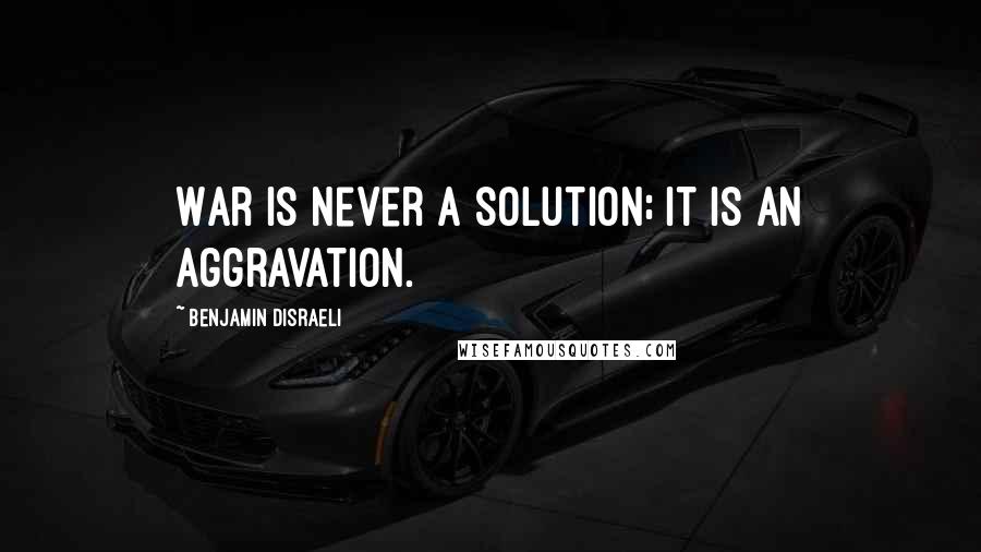 Benjamin Disraeli Quotes: War is never a solution; it is an aggravation.