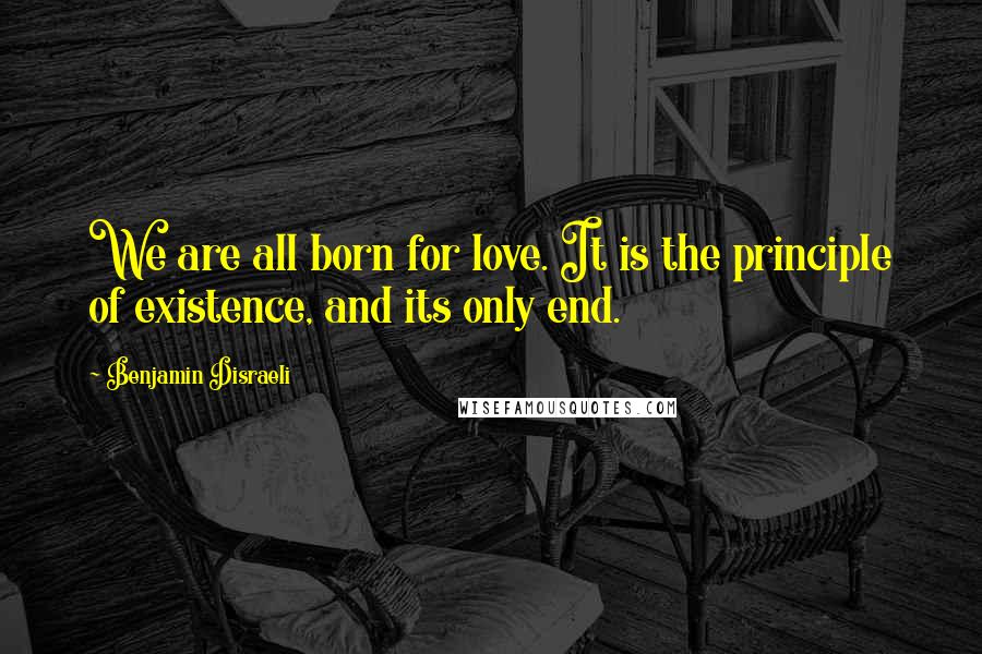 Benjamin Disraeli Quotes: We are all born for love. It is the principle of existence, and its only end.