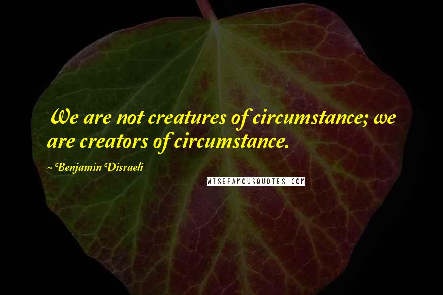 Benjamin Disraeli Quotes: We are not creatures of circumstance; we are creators of circumstance.