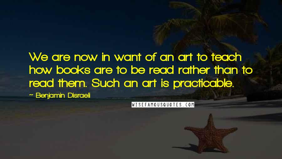 Benjamin Disraeli Quotes: We are now in want of an art to teach how books are to be read rather than to read them. Such an art is practicable.