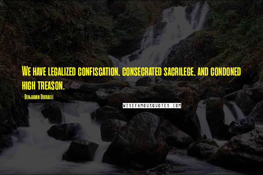 Benjamin Disraeli Quotes: We have legalized confiscation, consecrated sacrilege, and condoned high treason.