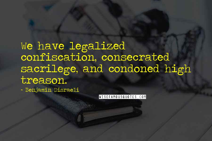 Benjamin Disraeli Quotes: We have legalized confiscation, consecrated sacrilege, and condoned high treason.