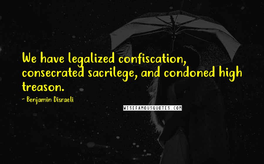 Benjamin Disraeli Quotes: We have legalized confiscation, consecrated sacrilege, and condoned high treason.