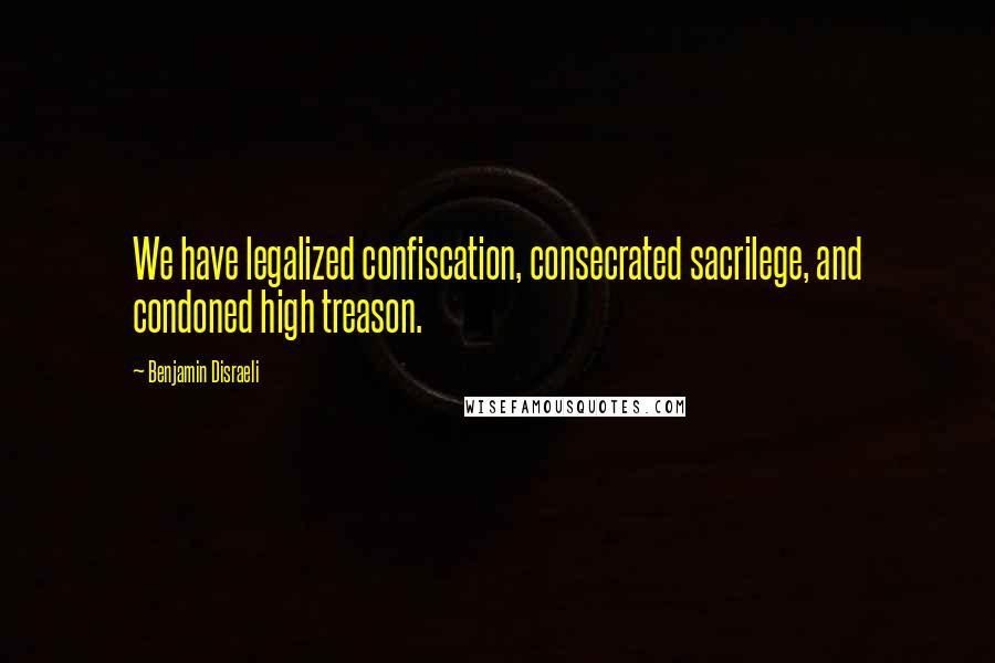 Benjamin Disraeli Quotes: We have legalized confiscation, consecrated sacrilege, and condoned high treason.