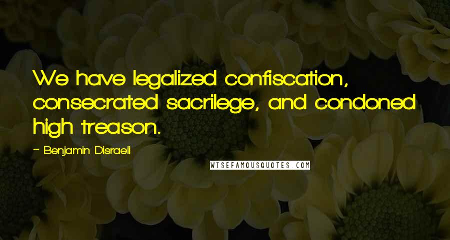 Benjamin Disraeli Quotes: We have legalized confiscation, consecrated sacrilege, and condoned high treason.