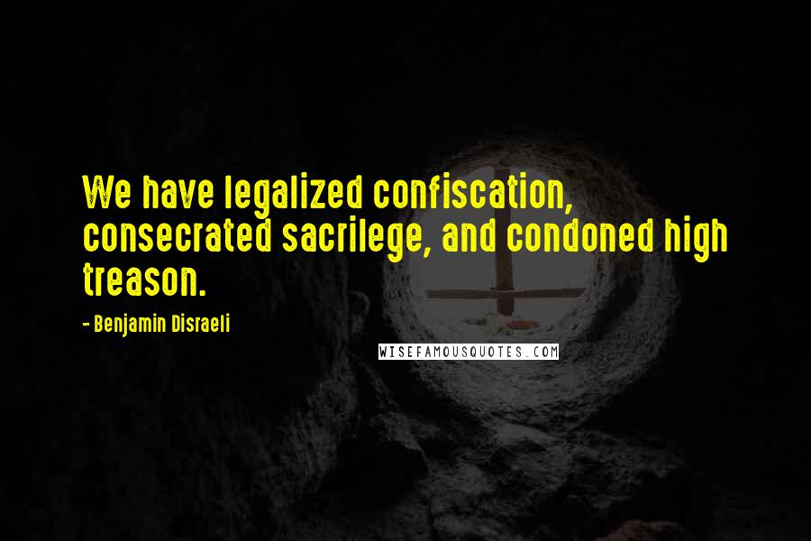 Benjamin Disraeli Quotes: We have legalized confiscation, consecrated sacrilege, and condoned high treason.