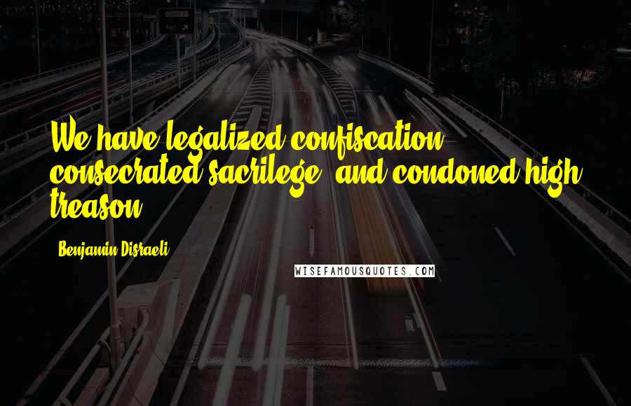 Benjamin Disraeli Quotes: We have legalized confiscation, consecrated sacrilege, and condoned high treason.