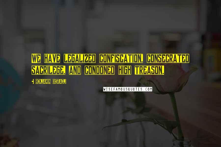 Benjamin Disraeli Quotes: We have legalized confiscation, consecrated sacrilege, and condoned high treason.