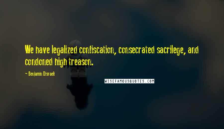 Benjamin Disraeli Quotes: We have legalized confiscation, consecrated sacrilege, and condoned high treason.