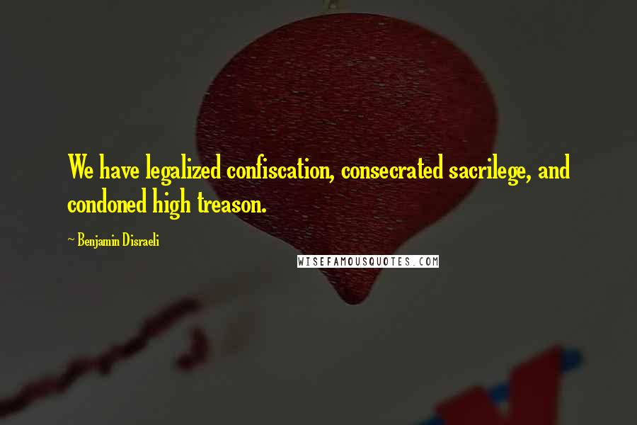 Benjamin Disraeli Quotes: We have legalized confiscation, consecrated sacrilege, and condoned high treason.