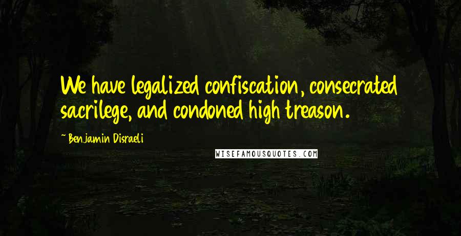 Benjamin Disraeli Quotes: We have legalized confiscation, consecrated sacrilege, and condoned high treason.