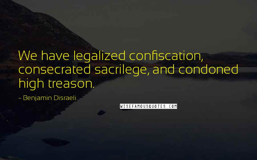 Benjamin Disraeli Quotes: We have legalized confiscation, consecrated sacrilege, and condoned high treason.