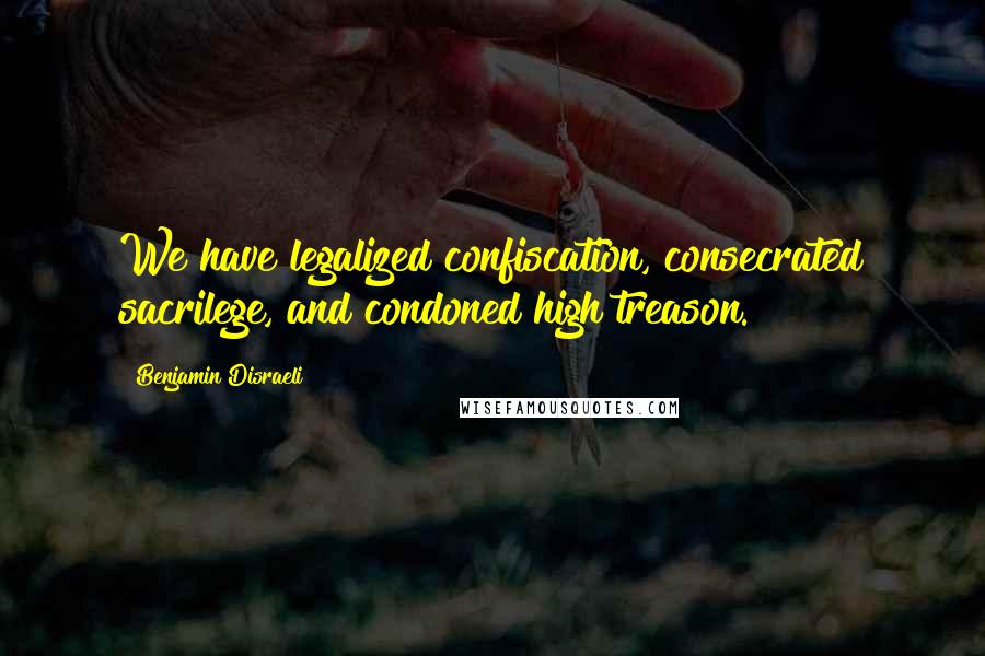 Benjamin Disraeli Quotes: We have legalized confiscation, consecrated sacrilege, and condoned high treason.