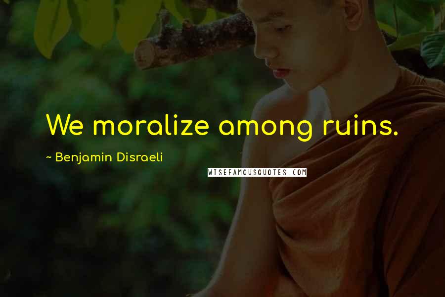 Benjamin Disraeli Quotes: We moralize among ruins.