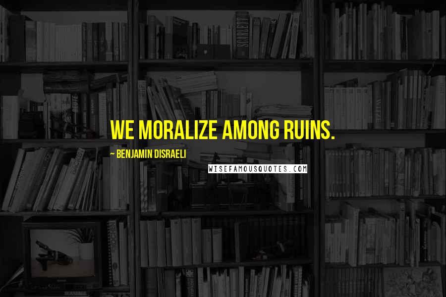 Benjamin Disraeli Quotes: We moralize among ruins.