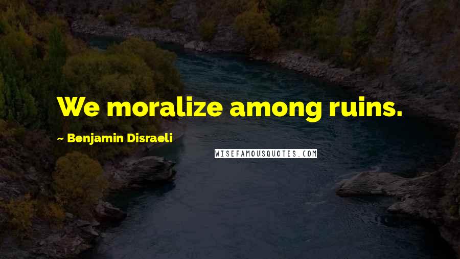 Benjamin Disraeli Quotes: We moralize among ruins.