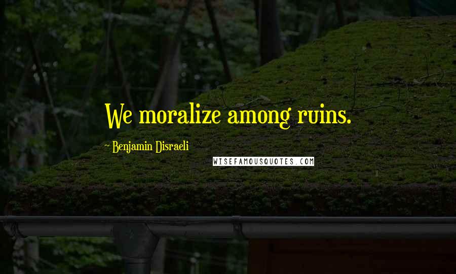 Benjamin Disraeli Quotes: We moralize among ruins.