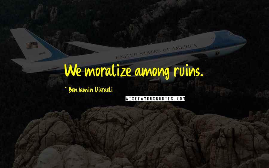 Benjamin Disraeli Quotes: We moralize among ruins.