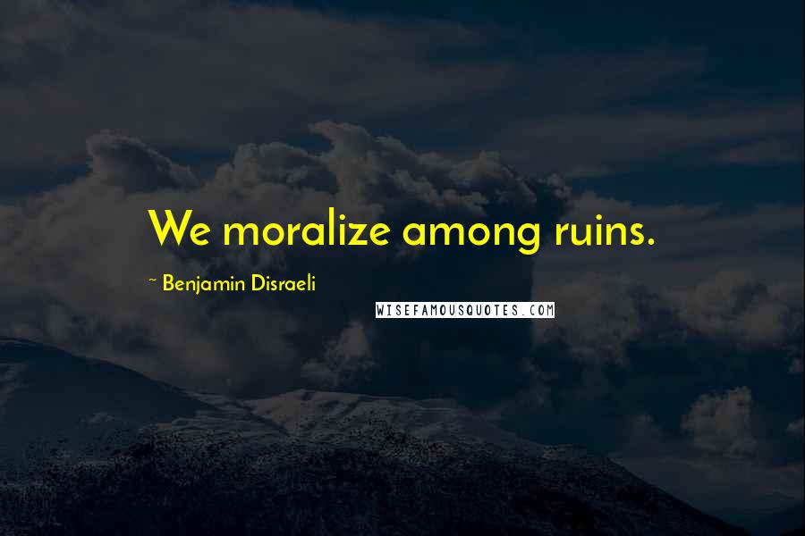 Benjamin Disraeli Quotes: We moralize among ruins.