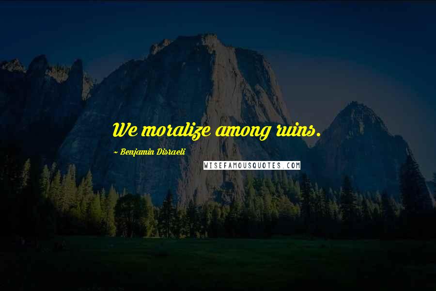 Benjamin Disraeli Quotes: We moralize among ruins.