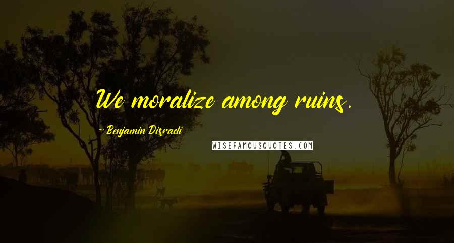 Benjamin Disraeli Quotes: We moralize among ruins.