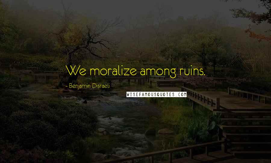 Benjamin Disraeli Quotes: We moralize among ruins.