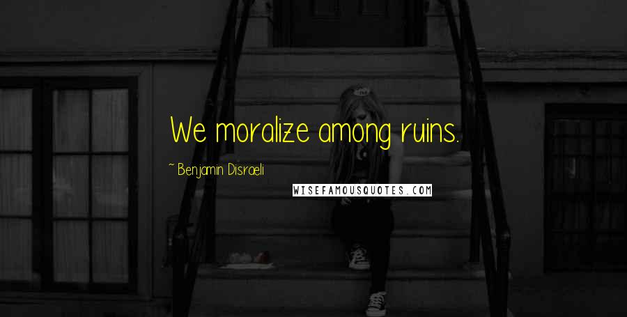 Benjamin Disraeli Quotes: We moralize among ruins.