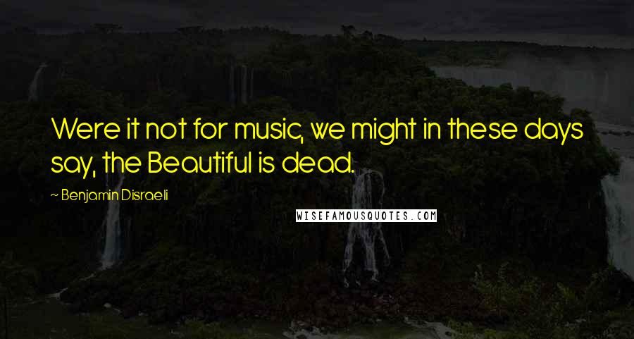 Benjamin Disraeli Quotes: Were it not for music, we might in these days say, the Beautiful is dead.