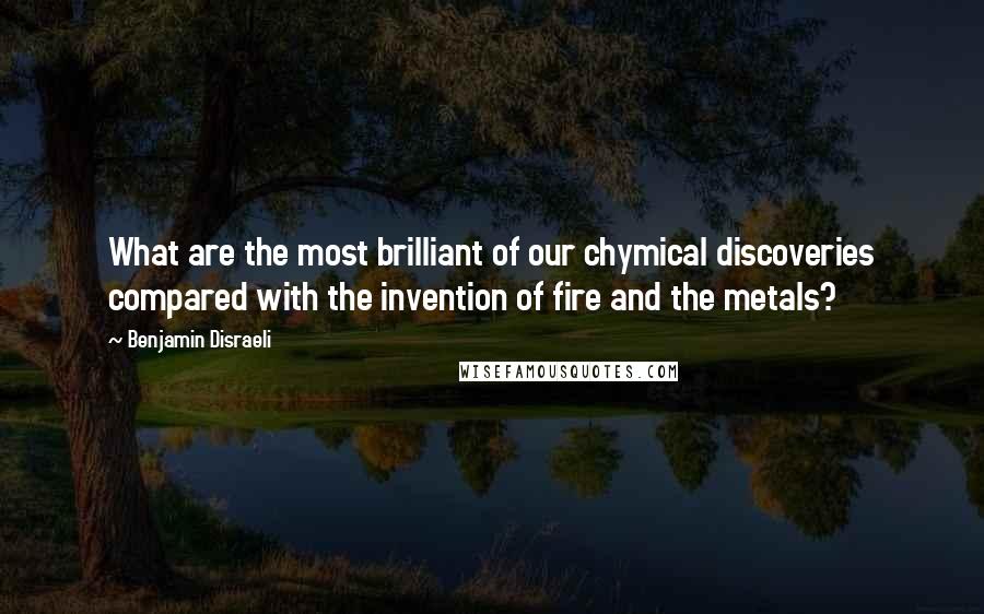 Benjamin Disraeli Quotes: What are the most brilliant of our chymical discoveries compared with the invention of fire and the metals?